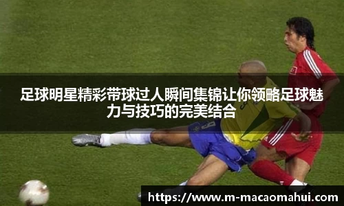 足球明星精彩带球过人瞬间集锦让你领略足球魅力与技巧的完美结合
